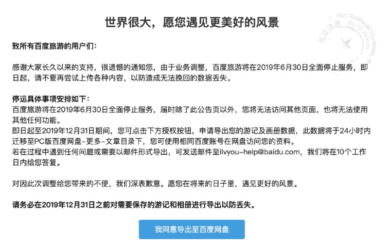 【百度旅游将在2019年6月30日全面停止服务】6月19日讯，百度旅游在官网发布公告称，“由于业务调整，百度旅游将在2019年6月30日全面停止服务，即日起，请不要再尝试上传各种内容，以防造成无法挽回的数据丢失
